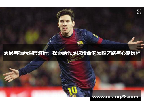 范尼与梅西深度对话：探索两代足球传奇的巅峰之路与心路历程