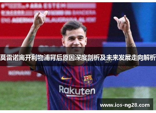 莫雷诺离开利物浦背后原因深度剖析及未来发展走向解析