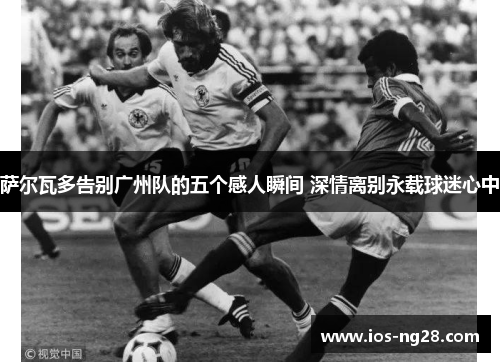 萨尔瓦多告别广州队的五个感人瞬间 深情离别永载球迷心中