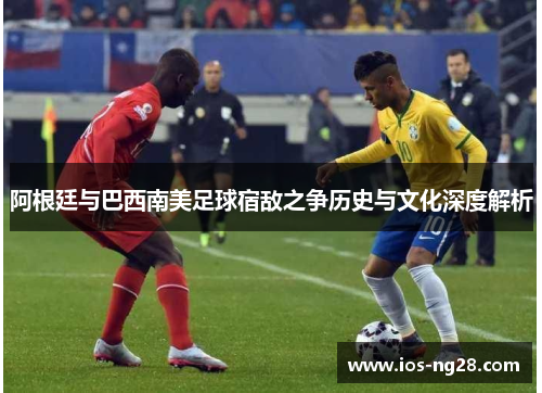 阿根廷与巴西南美足球宿敌之争历史与文化深度解析 阿根廷与巴西南美足球宿敌之争历史与文化深度解析